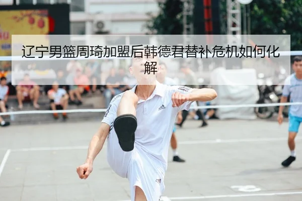 辽宁男篮周琦加盟后韩德君替补危机如何化解