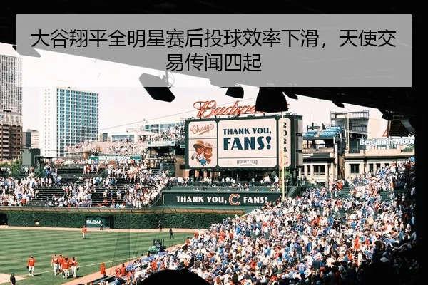 大谷翔平全明星赛后投球效率下滑，天使交易传闻四起
