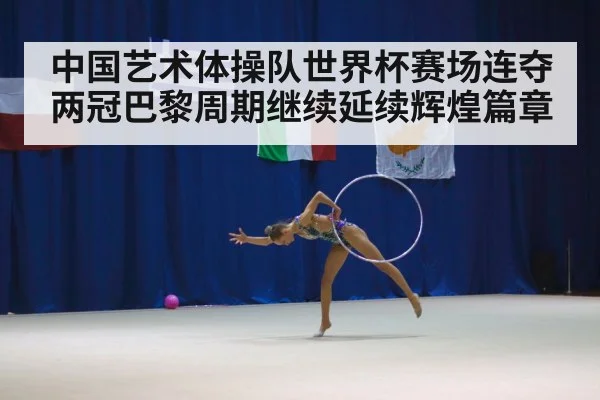 中国艺术体操队世界杯赛场连夺两冠巴黎周期继续延续辉煌篇章