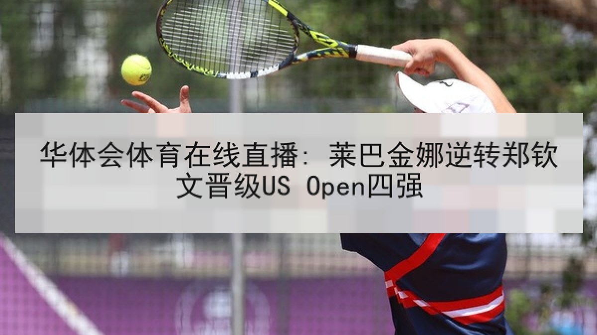 华体会体育在线直播: 莱巴金娜逆转郑钦文晋级US Open四强